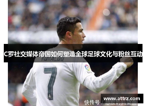 C罗社交媒体帝国如何塑造全球足球文化与粉丝互动