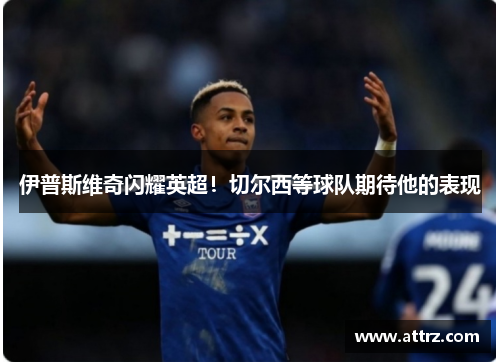 伊普斯维奇闪耀英超！切尔西等球队期待他的表现